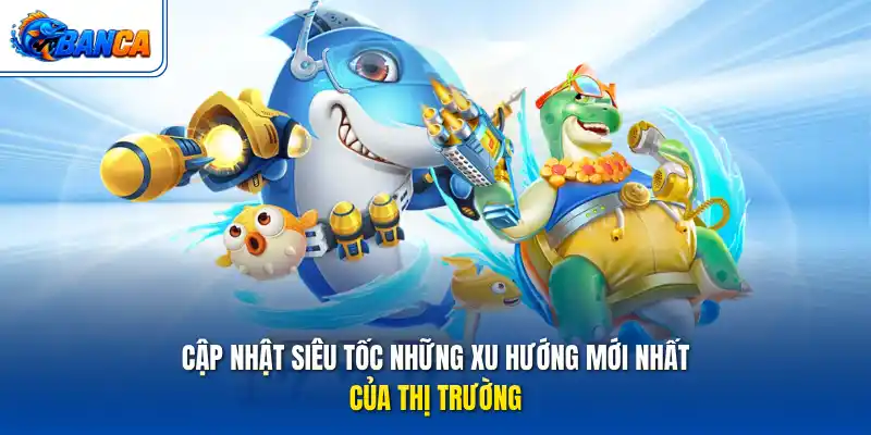 Cập nhật siêu tốc những xu hướng mới nhất của thị trường